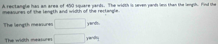 A rectangle has an area of 450 square yards. The width is seven yards less than the length. Find the 
measures of the length and width of the rectangle. 
The length measures □ yards. 
The width measures □ yards