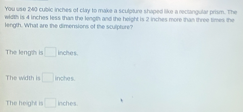 You use 240 cubic inches of clay to make a sculpture shaped like a rectangular prism. The
width is 4 inches less than the length and the height is 2 inches more than three times the
length. What are the dimensions of the sculpture?
The length is □ inches.
The width is □ inches.
The height is □ inches.