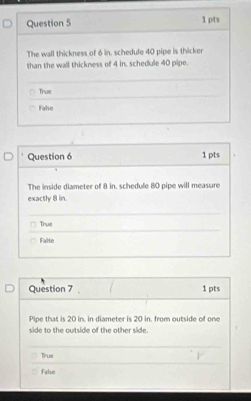 The wall thickness of 6 in. schedule 40 pipe is thicker
than the wall thickness of 4 in. schedule 40 pipe.
True
False
Question 6 1 pts
The inside diameter of 8 in. schedule 80 pipe will measure
exactly 8 in.
True
False
Question 7 1 pts
Pipe that is 20 in. in diameter is 20 in. from outside of one
side to the outside of the other side.
True
False