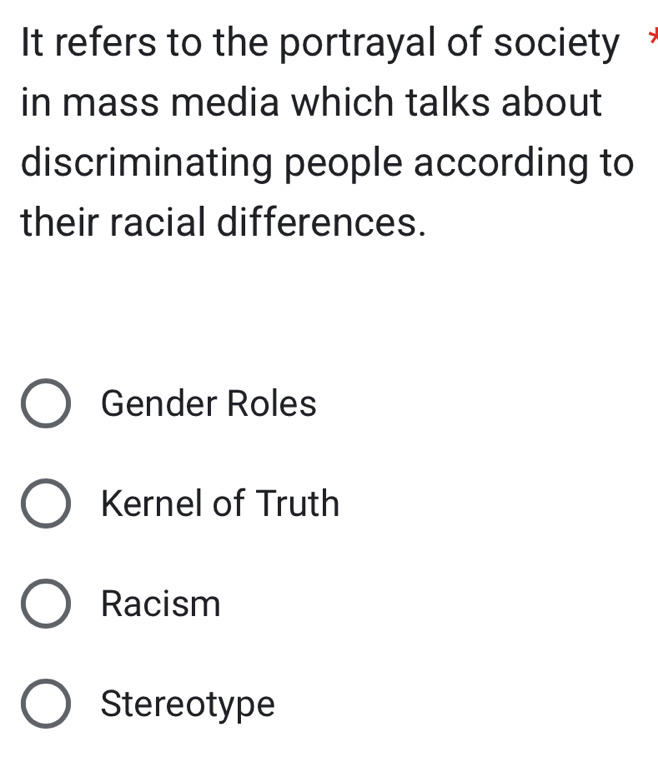 It refers to the portrayal of society *
in mass media which talks about
discriminating people according to
their racial differences.
Gender Roles
Kernel of Truth
Racism
Stereotype