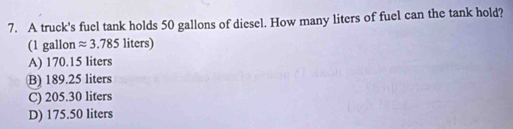 A truck's fuel tank holds 50 gallons of diesel. How many liters of fuel can the tank hold?
(1 gallon approx 3.785 liters)
A) 170.15 liters
B) 189.25 liters
C) 205.30 liters
D) 175.50 liters