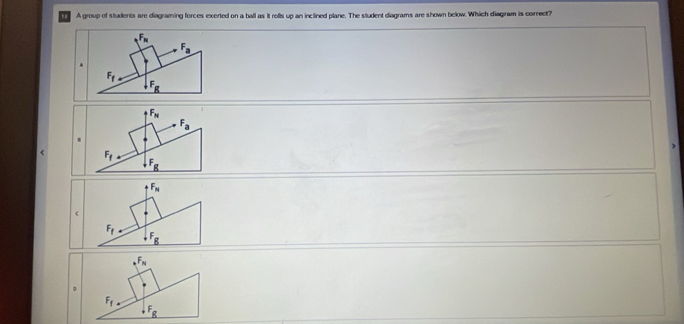 A group of students are diagraming forces exerted on a ball as it rolls up an inclined plane. The student diagrams are shown below. Which diagram is correct?
F_N
F_a
F_f.
F_g
F_N
F_a.
F_f
F_g
F_N
c
F_f
F_g
_NF_N
D
F_f
F_g