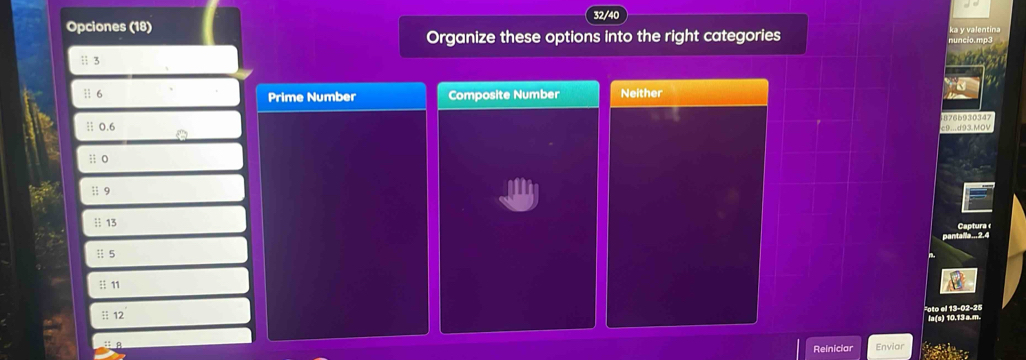 Opciones (18) 32/40
Organize these options into the right categories
1 3
11 6 Prime Number Composite Number Neither
|| 0.6 8766930347
c9...d93.MOV
;; o
;; 9
┆| 13 Captura 
pantaile... 2.4
|i 5
:: 11
:: 12
la(s) 10.13 a.m.
Reiniciar Envior