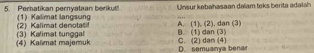 Perhatikan pernyataan berikut! Unsur kebahasaan dalam teks berita adalah
(1) Kalimat langsung
(2) Kalimat denotatif A. (1), (2), dan (3)
(3) Kalimat tunggal B. (1) dan (3)
(4) Kalimat majemuk C. (2) dan (4)
D. semuanya benar