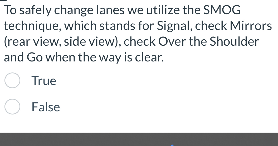 To safely change lanes we utilize the SMOG
technique, which stands for Signal, check Mirrors
(rear view, side view), check Over the Shoulder
and Go when the way is clear.
True
False