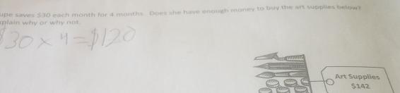 upe saves $30 each month for 4 months. Does she have enough money to buy the art supplies below? 
plain why or why not. 
Art Supplies
$142