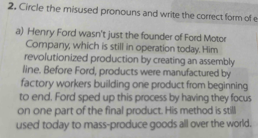 Circle the misused pronouns and write the correct form of e 
a) Henry Ford wasn't just the founder of Ford Motor 
Company, which is still in operation today. Him 
revolutionized production by creating an assembly 
line. Before Ford, products were manufactured by 
factory workers building one product from beginning 
to end, Ford sped up this process by having they focus 
on one part of the final product. His method is still 
used today to mass-produce goods all over the world.