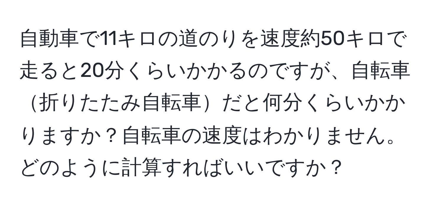 自動車で11キロの道のりを速度約50キロで走ると20分くらいかかるのですが、自転車折りたたみ自転車だと何分くらいかかりますか？自転車の速度はわかりません。どのように計算すればいいですか？