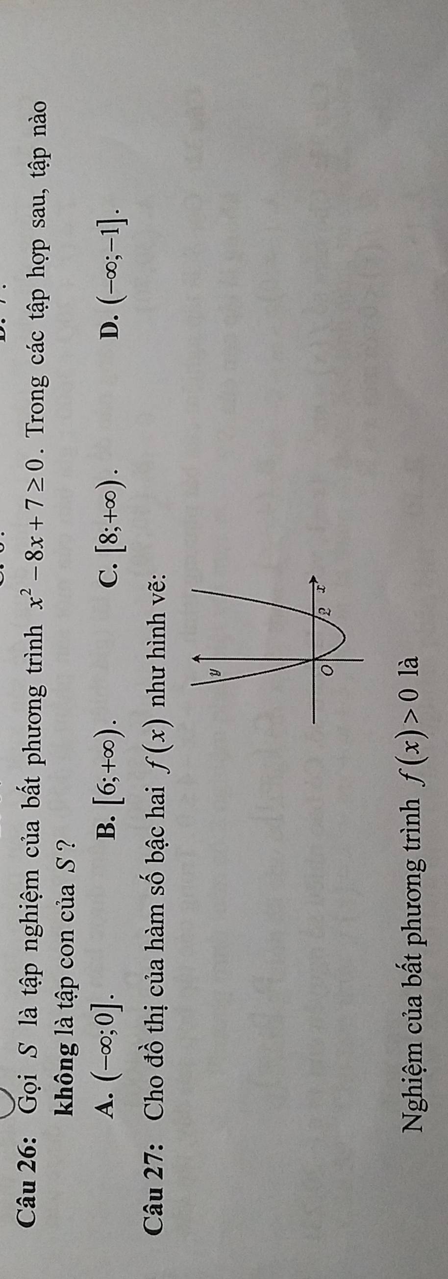 Gọi S là tập nghiệm của bất phương trình x^2-8x+7≥ 0. Trong các tập hợp sau, tập nào
không là tập con của S ?
A. (-∈fty ;0]. B. [6;+∈fty ). C. [8;+∈fty ). D. (-∈fty ;-1]. 
Câu 27: Cho đồ thị của hàm số bậc hai f(x) như hình vẽ:
Nghiệm của bất phương trình f(x)>0 là