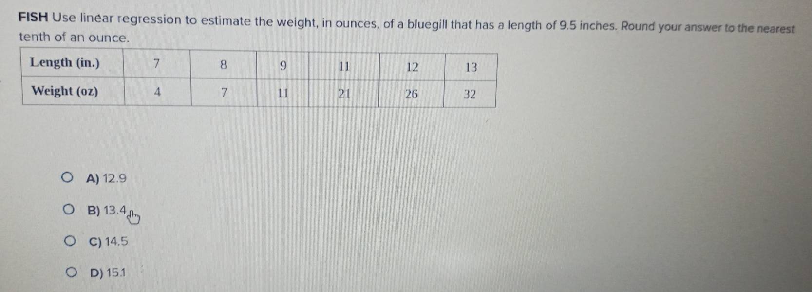 FISH Use linear regression to estimate the weight, in ounces, of a bluegill that has a length of 9.5 inches. Round your answer to the nearest
tenth of an ounce.
A) 12.9
B) 13.4
C) 14.5
D) 15.1