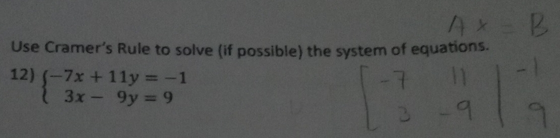 Use Cramer’s Rule to solve (if possible) the system of equations. 
12) beginarrayl -7x+11y=-1 3x-9y=9endarray.