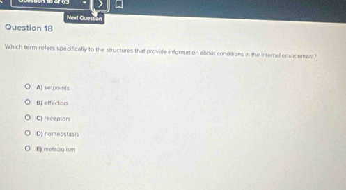 Next Question
Question 18
Which term refers specifically to the structures that provide information about conditions in the internal environment?
A) setpoints
B) effectors
C) receptors
D) homeostasis
E) metabolism