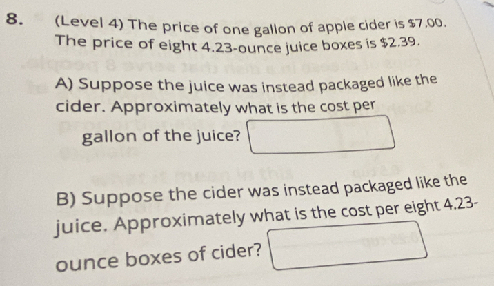 (Level 4) The price of one gallon of apple cider is $7.00. 
The price of eight 4.23-ounce juice boxes is $2.39. 
A) Suppose the juice was instead packaged like the 
cider. Approximately what is the cost per 
gallon of the juice? 
B) Suppose the cider was instead packaged like the 
juice. Approximately what is the cost per eight 4.23-
ounce boxes of cider? -90.025.0