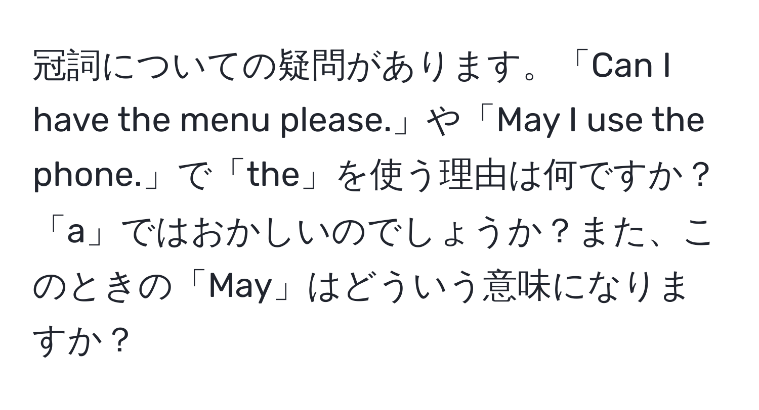 冠詞についての疑問があります。「Can I have the menu please.」や「May I use the phone.」で「the」を使う理由は何ですか？「a」ではおかしいのでしょうか？また、このときの「May」はどういう意味になりますか？