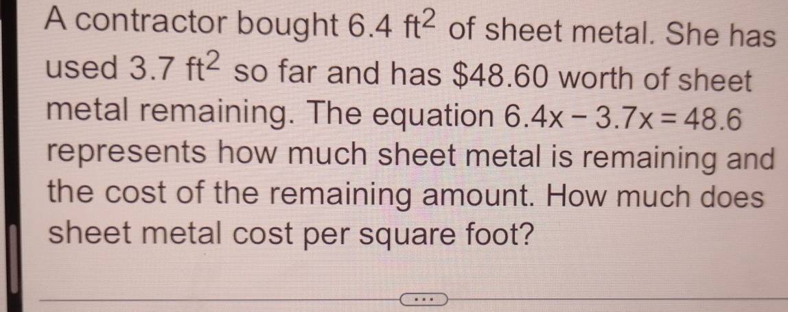 A contractor bought 6.4ft^2 of sheet metal. She has 
used 3.7ft^2 so far and has $48.60 worth of sheet 
metal remaining. The equation 6.4x-3.7x=48.6
represents how much sheet metal is remaining and 
the cost of the remaining amount. How much does 
sheet metal cost per square foot?