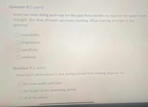 Jenny has been doing push-ups for the past three months to improve her upper-body
strength. She does 20 push-ups every morning. What training principle is she
ignoring?
reversibility
progression
specificity
overload
Question 9 (1 point)
How much performance is lost during a break from training depends on:
the reversibility principle
the length of the detraining period
all of the above