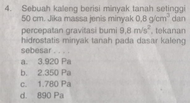 Sebuah kaleng berisi minyak tanah setinggi
50 cm. Jika massa jenis minyak 0,8g/cm^3 dan
percepatan gravitasi bumi 9,8m/s^2 , tekanan
hidrostatis minyak tanah pada dasar kaleng
sebesar ... .
a. 3.920 Pa
b. 2.350 Pa
c. 1.780 Pa
d. 890 Pa