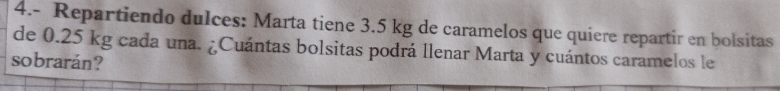 4.- Repartiendo dulces: Marta tiene 3.5 kg de caramelos que quiere repartir en bolsitas 
de 0.25 kg cada una. ¿Cuántas bolsitas podrá llenar Marta y cuántos caramelos le 
sobrarán?