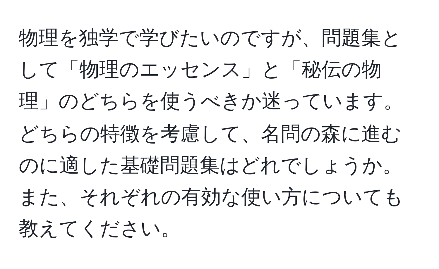 物理を独学で学びたいのですが、問題集として「物理のエッセンス」と「秘伝の物理」のどちらを使うべきか迷っています。どちらの特徴を考慮して、名問の森に進むのに適した基礎問題集はどれでしょうか。また、それぞれの有効な使い方についても教えてください。