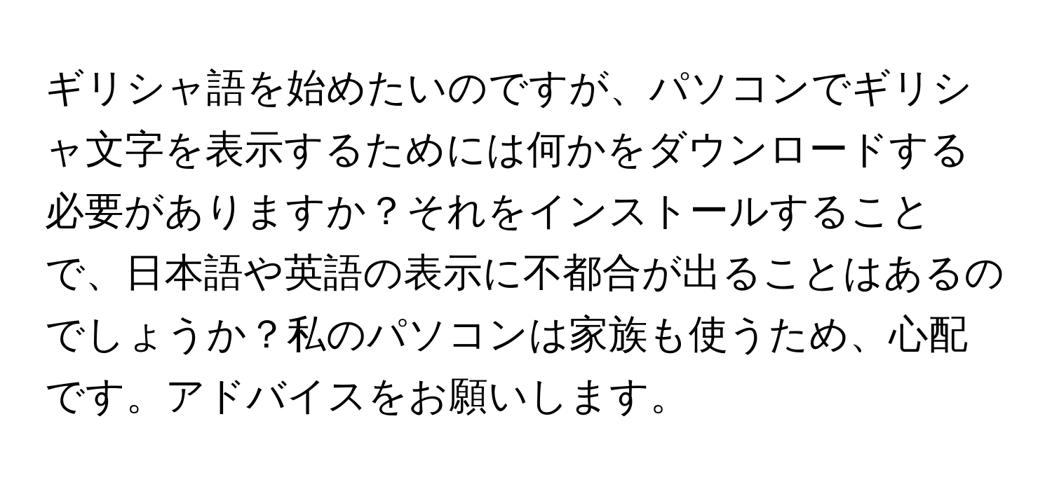ギリシャ語を始めたいのですが、パソコンでギリシャ文字を表示するためには何かをダウンロードする必要がありますか？それをインストールすることで、日本語や英語の表示に不都合が出ることはあるのでしょうか？私のパソコンは家族も使うため、心配です。アドバイスをお願いします。