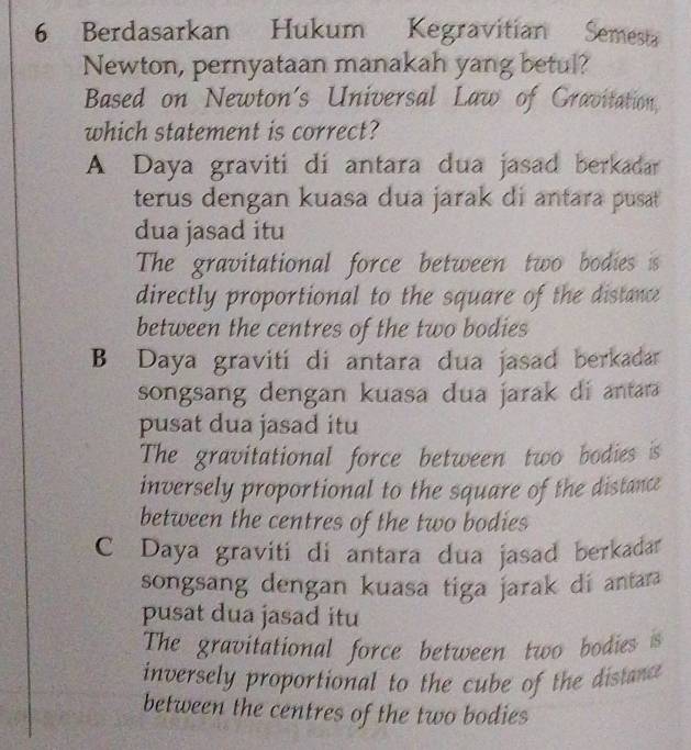 Berdasarkan Hukum Kegravitian Semesta
Newton, pernyataan manakah yang betul?
Based on Newton's Universal Law of Gravitation,
which statement is correct?
A Daya graviti di antara dua jasad berkadar
terus dengan kuasa dua jarak di antara pusat
dua jasad itu
The gravitational force between two bodies is
directly proportional to the square of the distance
between the centres of the two bodies
B Daya gravití di antara dua jasad berkadar
songsang dengan kuasa dua jarak di antara
pusat dua jasad itu
The gravitational force between two bodies is
inversely proportional to the square of the distance
between the centres of the two bodies
C Daya graviti di antara dua jasad berkadar
songsang dengan kuasa tiga jarak di antara
pusat dua jasad itu
The gravitational force between two bodies is
inversely proportional to the cube of the distance 
between the centres of the two bodies