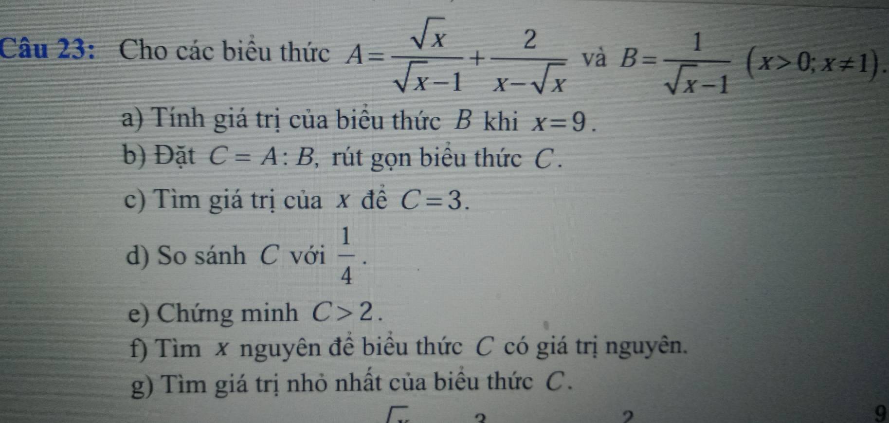 Cho các biểu thức A= sqrt(x)/sqrt(x)-1 + 2/x-sqrt(x)  và B= 1/sqrt(x)-1 (x>0;x!= 1). 
a) Tính giá trị của biểu thức B khi x=9. 
b) Đặt C=A:B 7, rút gọn biểu thức C. 
c) Tìm giá trị của x đề C=3. 
d) So sánh C với  1/4 . 
e) Chứng minh C>2. 
f) Tìm x nguyên để biểu thức C có giá trị nguyên. 
g) Tìm giá trị nhỏ nhất của biểu thức C. 
2 
9