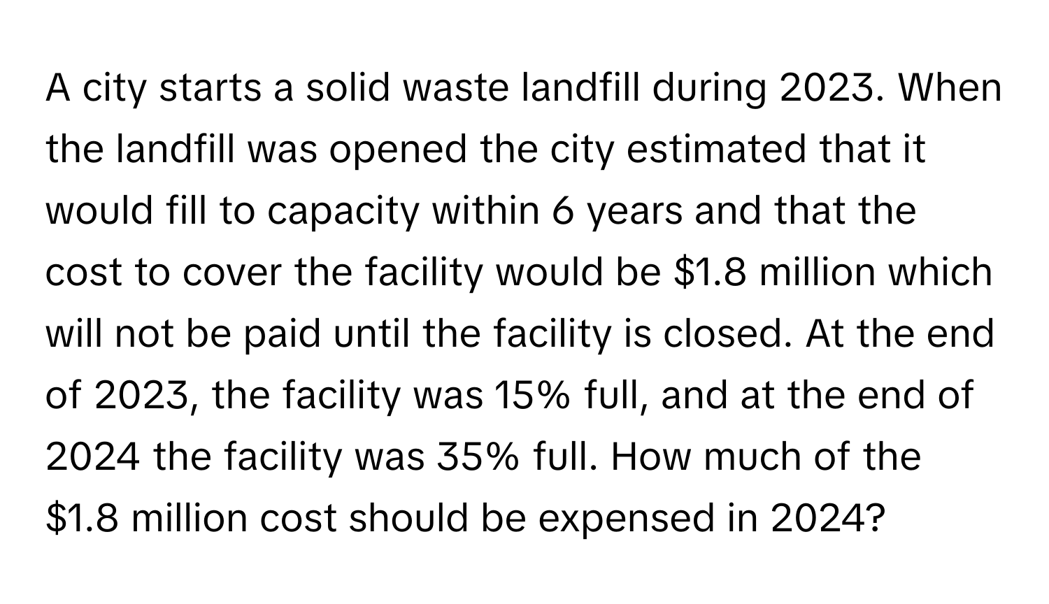 A city starts a solid waste landfill during 2023. When the landfill was opened the city estimated that it would fill to capacity within 6 years and that the cost to cover the facility would be $1.8 million which will not be paid until the facility is closed. At the end of 2023, the facility was 15% full, and at the end of 2024 the facility was 35% full. How much of the $1.8 million cost should be expensed in 2024?