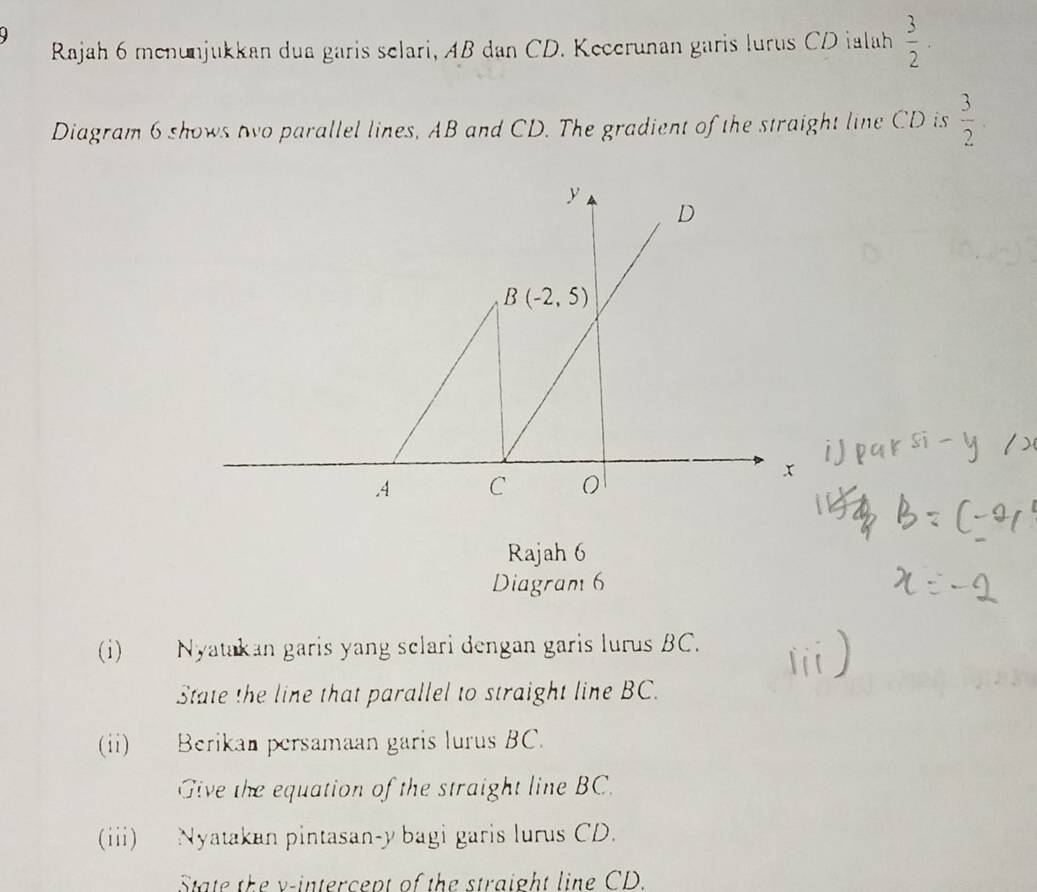 Rajah 6 menunjukkan dua garis selari, AB dan CD. Kecerunan garis lurus CD ialah  3/2 .
Diagram 6 shows two parallel lines, AB and CD. The gradient of the straight line CD is  3/2 .
Rajah 6
Diagram 6
(i) Nyatakan garis yang sclari dengan garis lurus BC.
State the line that parallel to straight line BC.
(ii) Berikan persamaan garis lurus BC.
Give the equation of the straight line BC.
(iii) Nyatakan pintasan-y bagi garis lurus CD.
State the v-intercept of the straight line CD.