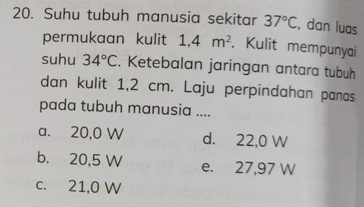 Suhu tubuh manusia sekitar 37°C , dan luas
permukaan kulit 1,4m^2. Kulit mempunyai
suhu 34°C. Ketebalan jaringan antara tubuh
dan kulit 1,2 cm. Laju perpindahan panas
pada tubuh manusia ....
a. 20,0 W d. 22,0 W
b. 20,5 W e. 27,97 W
c. 21,0 W