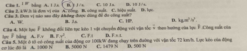 Cân 1. 1W bằng A. I J. s B. l J / s. C. 10 Js. D. 10 J / s.
Cầu 2. kW.h là đơn vị của A. công. B. công suất. C. hiệu suất. D. lực.
Câu 3. Đơn vị nào sau đây không được dùng để đo công suất?
A. W. B. J.s. C. HP. D. kg.m^2/s^3. 
Câu 4. Một lực overline F không đổi liên tục kéo 1 vật chuyền động với vận tốc v theo hướng của lực overline F.Công suất của
lựrc overline F bằng A. F. v B. F.v^2. C. F.t D. F.v.t.
Câu 5. Một ô tô có công suất của động cơ 100kW đang chạy trên đường với vận tốc 72 km/h. Lực kéo của động
cơ lúc đó là A. 1000 N B. 5000 N C. 1479 N D. 500 N