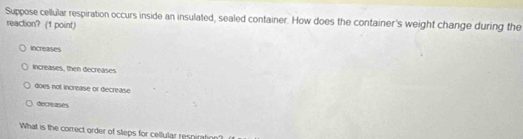 Suppose cellular respiration occurs inside an insulated, sealed container. How does the container's weight change during the
reaction? (1 point)
increases
increases, then decreases
does not increase or decrease
decreases
What is the correct order of steps for cellular respiration?