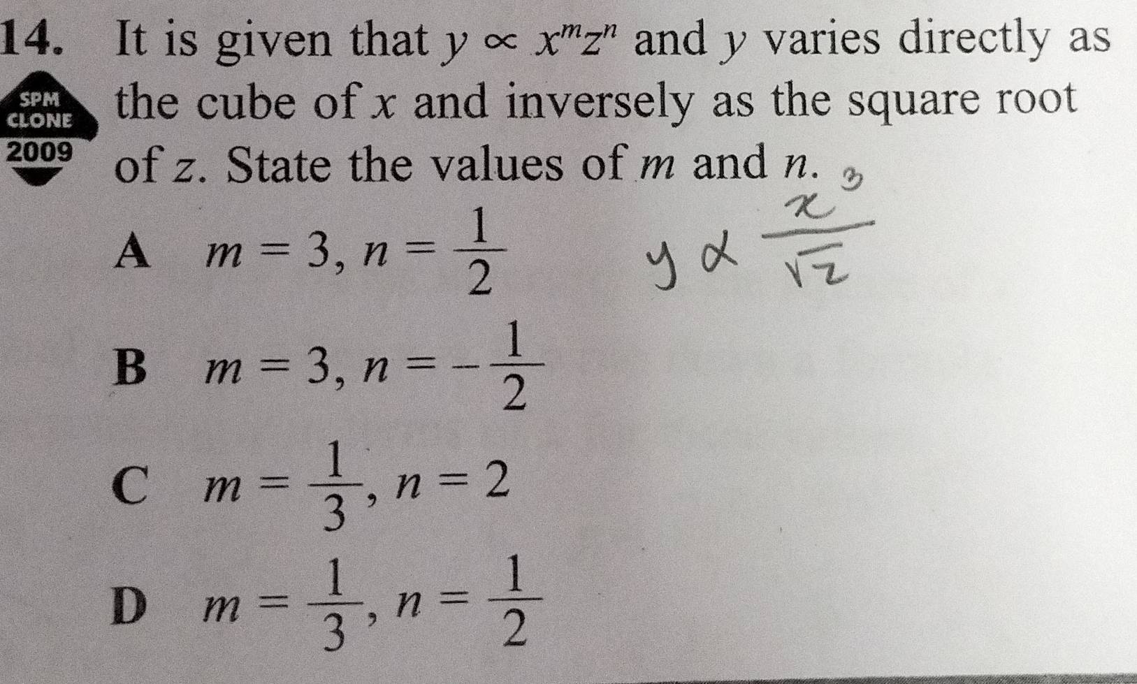 It is given that y ∞ x^mz^n and y varies directly as
SPM
CLONE the cube of x and inversely as the square root 
2009 of z. State the values of m and n.
A m=3, n= 1/2 
B m=3, n=- 1/2 
C m= 1/3 , n=2
D m= 1/3 , n= 1/2 