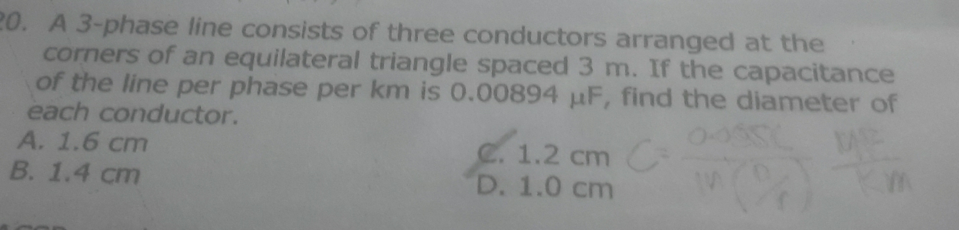 A 3 -phase line consists of three conductors arranged at the
corners of an equilateral triangle spaced 3 m. If the capacitance
of the line per phase per km is 0.00894 μF, find the diameter of
each conductor.
A. 1.6 cm C. 1.2 cm
B. 1.4 cm D. 1.0 cm