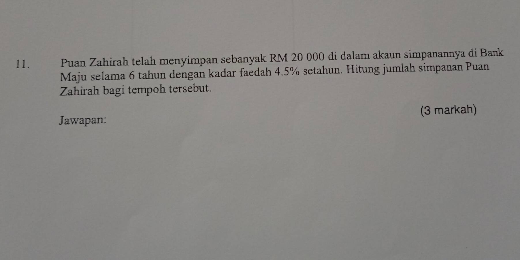 Puan Zahirah telah menyimpan sebanyak RM 20 000 di dalam akaun simpanannya di Bank 
Maju selama 6 tahun dengan kadar faedah 4.5% setahun. Hitung jumlah simpanan Puan 
Zahirah bagi tempoh tersebut. 
(3 markah) 
Jawapan: