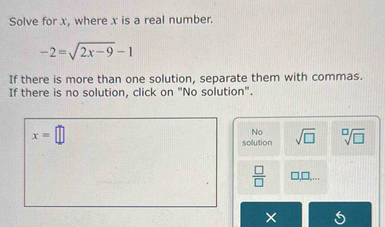 Solve for x, where x is a real number.
-2=sqrt(2x-9)-1
If there is more than one solution, separate them with commas.
If there is no solution, click on "No solution".
x=□
No
solution sqrt(□ ) sqrt[□](□ )
 □ /□   1 ],□ 
×
I