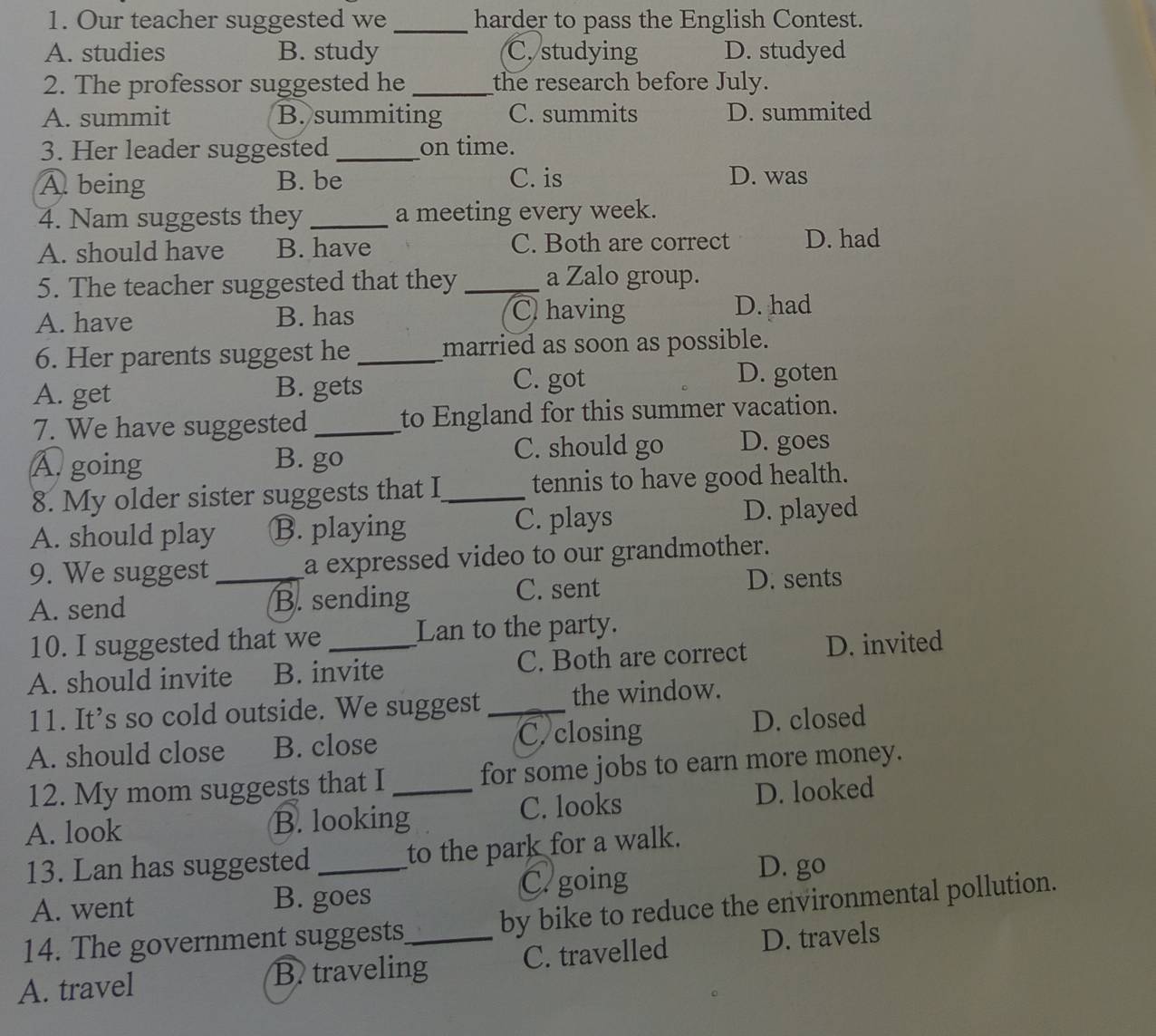 Our teacher suggested we _harder to pass the English Contest.
A. studies B. study C. studying D. studyed
2. The professor suggested he _the research before July.
A. summit B. summiting C. summits D. summited
3. Her leader suggested _on time.
A being B. be C. is D. was
4. Nam suggests they _a meeting every week.
A. should have B. have C. Both are correct D. had
5. The teacher suggested that they_ a Zalo group.
A. have B. has C having
D. had
6. Her parents suggest he _married as soon as possible.
A. get B. gets C. got
D. goten
7. We have suggested _to England for this summer vacation.
A. going B. go C. should go D. goes
8. My older sister suggests that I_ tennis to have good health.
A. should play B. playing C. plays D. played
9. We suggest a expressed video to our grandmother.
A. send _B. sending C. sent D. sents
10. I suggested that we Lan to the party.
A. should invite B. invite C. Both are correct D. invited
11. It’s so cold outside. We suggest the window.
A. should close B. close _C. closing D. closed
12. My mom suggests that I for some jobs to earn more money.
A. look B. looking_ C. looks D. looked
13. Lan has suggested _to the park for a walk.
A. went B. goes C.going
D. go
14. The government suggests by bike to reduce the environmental pollution.
A. travel B. traveling_ C. travelled D. travels