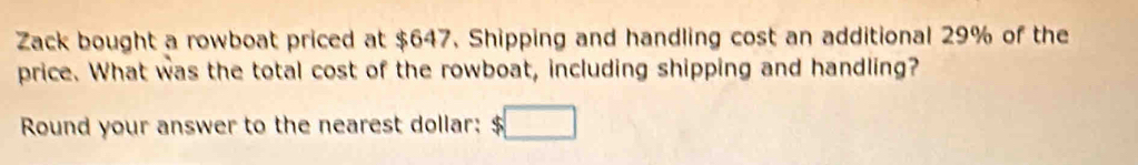 Zack bought a rowboat priced at $647. Shipping and handling cost an additional 29% of the 
price. What was the total cost of the rowboat, including shipping and handling? 
Round your answer to the nearest dollar: $ □