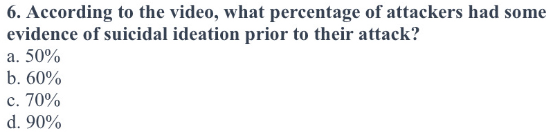 According to the video, what percentage of attackers had some
evidence of suicidal ideation prior to their attack?
a. 50%
b. 60%
c. 70%
d. 90%