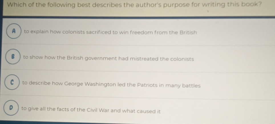 Which of the following best describes the author's purpose for writing this book?
A to explain how colonists sacrificed to win freedom from the British
€ ) to show how the British government had mistreated the colonists
€ ) to describe how George Washington led the Patriots in many battles
D )to give all the facts of the Civil War and what caused it