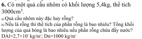 Có một quả cầu nhôm có khối lượng 5, 4kg, thể tích
3000cm^3. 
à) Quả cầu nhôm này đặc hay rỗng? 
b) Nếu là rỗng thì thể tích của phần rỗng là bao nhiêu? Tổng khối 
lượng của quả bóng là bao nhiêu nếu phần rỗng chứa đầy nước?
DAl=2,7* 10^3kg/m^3; Dn=1000kg/m^3