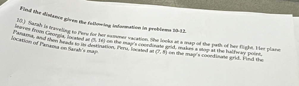 Find the distance given the following information in problems 10-12 
Panama, and then heads to its c 10.) Sarah is traveling to Peru for her summer vacation. She looks at a map of the path of her flight. Her plane 
leaves from Georgia, located at (5,16) on the map’s coordinate grid, makes a stop at the halfway point, 
location of Panama on Sarah’s map 
tion, Peru, located at (7,8) on the map's coordinate grid. Find the