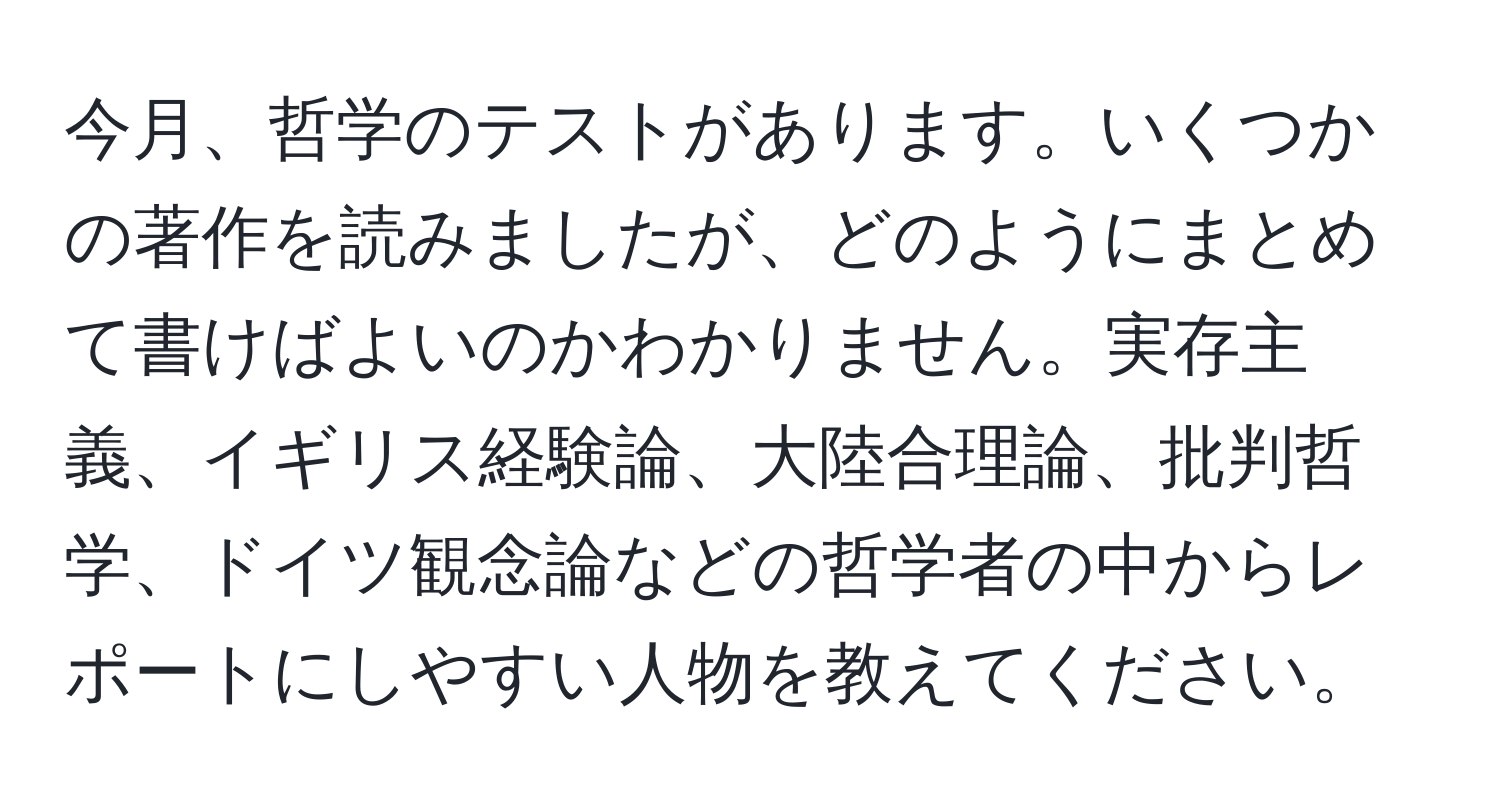 今月、哲学のテストがあります。いくつかの著作を読みましたが、どのようにまとめて書けばよいのかわかりません。実存主義、イギリス経験論、大陸合理論、批判哲学、ドイツ観念論などの哲学者の中からレポートにしやすい人物を教えてください。