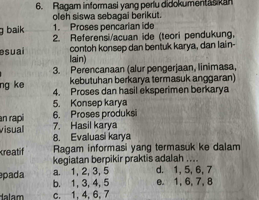 Ragam informasi yang perlu didokumentasikan
oleh siswa sebagai berikut.
g baik 1. Proses pencarian ide
2. Referensi/acuan ide (teori pendukung,
esuai contoh konsep dan bentuk karya, dan lain-
lain)
3. Perencanaan (alur pengerjaan, linimasa,
ng ke
kebutuhan berkarya termasuk anggaran)
4. Proses dan hasil eksperimen berkarya
5. Konsep karya
an rapi 6. Proses produksi
visual
7. Hasil karya
8. Evaluasi karya
kreatif Ragam informasi yang termasuk ke dalam
kegiatan berpikir praktis adalah ....
pada a. 1, 2, 3, 5 d. 1, 5, 6, 7
b. 1, 3, 4, 5 e. 1, 6, 7, 8
dalam c. 1, 4, 6, 7