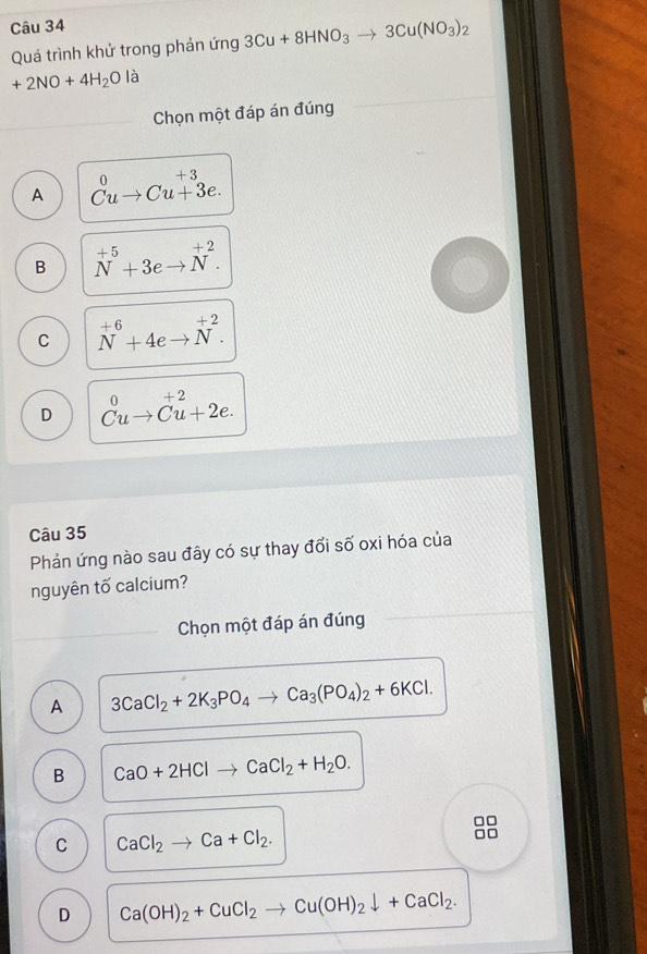 Quá trình khử trong phản ứng 3Cu+8HNO_3to 3Cu(NO_3)_2
+2NO+4H_2O là
Chọn một đáp án đúng
A beginarrayr 0 Cuto 3e.
B N^(+5)+3eto N^(+2).
C N^(+6)+4eto N^(+2).
D beginarrayr 0 Cuto Cu+2e.endarray
Câu 35
Phản ứng nào sau đây có sự thay đổi số oxi hóa của
nguyên tố calcium?
Chọn một đáp án đúng
A 3CaCl_2+2K_3PO_4to Ca_3(PO_4)_2+6KCl.
B CaO+2HClto CaCl_2+H_2O.
C CaCl_2to Ca+Cl_2.
D Ca(OH)_2+CuCl_2to Cu(OH)_2downarrow +CaCl_2.