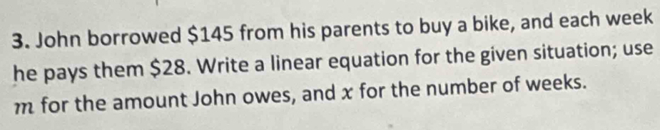 John borrowed $145 from his parents to buy a bike, and each week
he pays them $28. Write a linear equation for the given situation; use
m for the amount John owes, and x for the number of weeks.