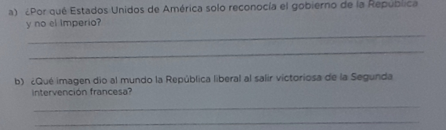 ¿Por qué Estados Unidos de América solo reconocía el gobierno de la República 
y no el imperio? 
_ 
_ 
b) ¿Qué imagen dio al mundo la República liberal al salir victoriosa de la Segunda 
Intervención francesa? 
_ 
_