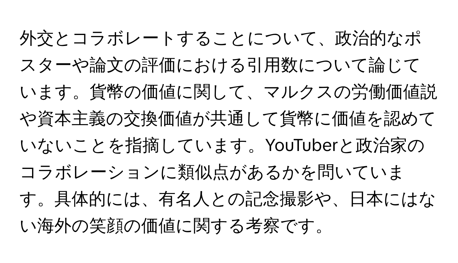 外交とコラボレートすることについて、政治的なポスターや論文の評価における引用数について論じています。貨幣の価値に関して、マルクスの労働価値説や資本主義の交換価値が共通して貨幣に価値を認めていないことを指摘しています。YouTuberと政治家のコラボレーションに類似点があるかを問いています。具体的には、有名人との記念撮影や、日本にはない海外の笑顔の価値に関する考察です。