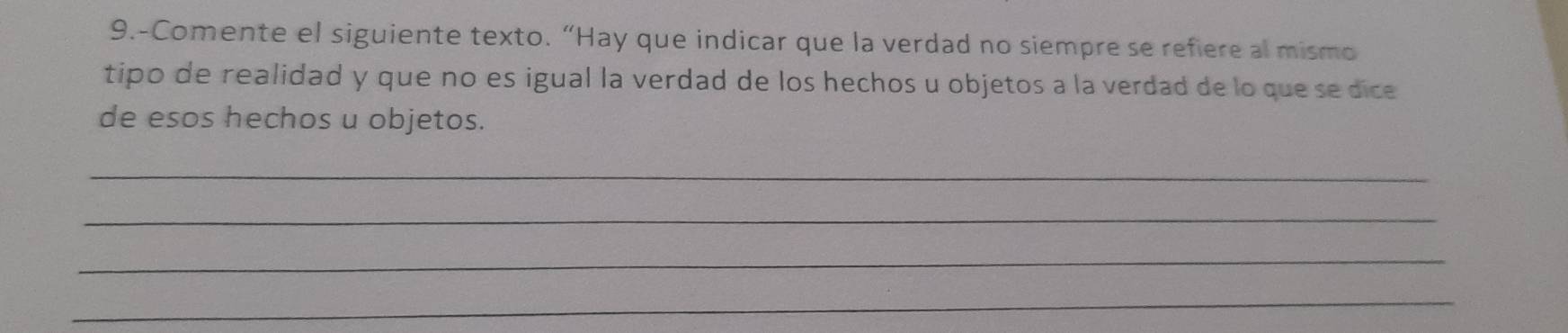 9.-Comente el siguiente texto. “Hay que indicar que la verdad no siempre se refiere al mismo 
tipo de realidad y que no es igual la verdad de los hechos u objetos a la verdad de lo que sedice 
de esos hechos u objetos. 
_ 
_ 
_ 
_