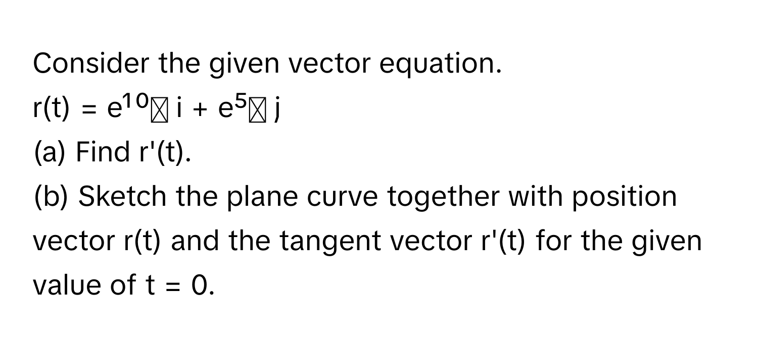 Consider the given vector equation.

r(t) = e¹⁰ᵗ i + e⁵ᵗ j 

(a) Find r'(t). 

(b) Sketch the plane curve together with position vector r(t) and the tangent vector r'(t) for the given value of t = 0.