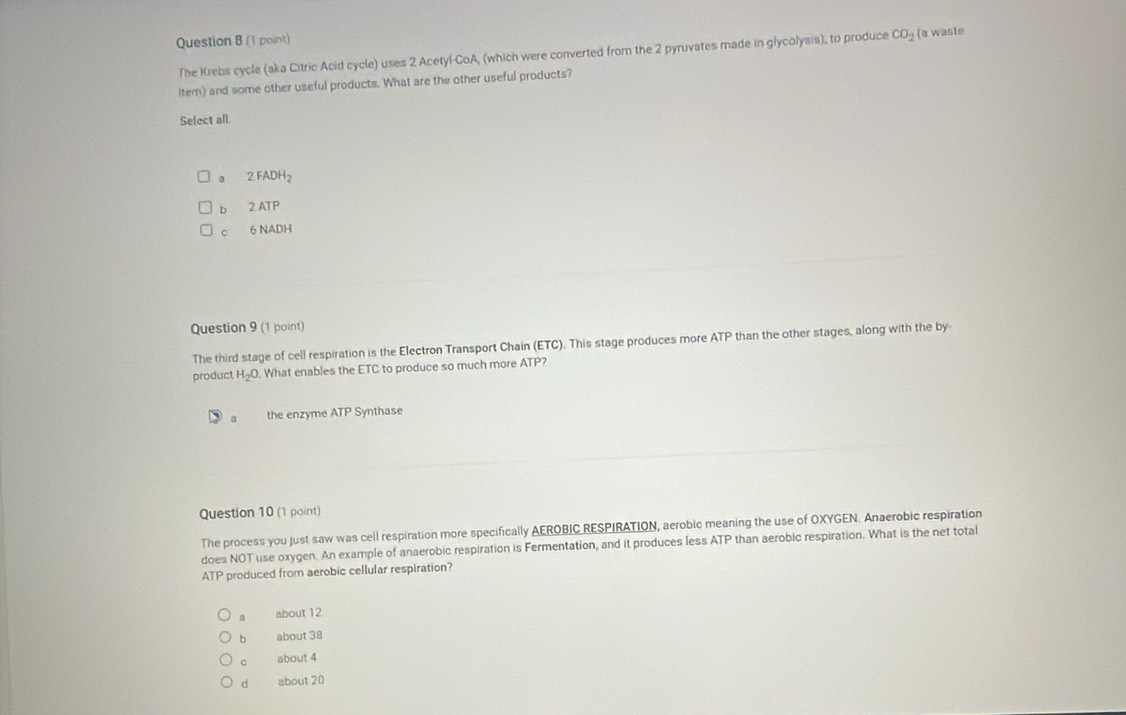 The Krebs cycle (aka Citric Acid cycle) uses 2 Acetyl-CoA, (which were converted from the 2 pyruvates made in glycolysis), to produce CO_2 (a waste
item) and some other useful products. What are the other useful products?
Select all
a 2 FADH₂
b 2 ATP
C 6 NADH
Question 9 (1 point)
The third stage of cell respiration is the Electron Transport Chain (ETC). This stage produces more ATP than the other stages, along with the by
product H_2O. What enables the ETC to produce so much more ATP?
a the enzyme ATP Synthase
Question 10 (1 point)
The process you just saw was cell respiration more specifically AEROBIC RESPIRATION, aerobic meaning the use of OXYGEN. Anaerobic respiration
does NOT use oxygen. An example of anaerobic respiration is Fermentation, and it produces less ATP than aerobic respiration. What is the net total
ATP produced from aerobic cellular respiration?
a about 12
b about 38
C about 4
d about 20